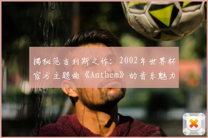 揭秘范吉利斯之作：2002年世界杯官方主题曲《Anthem》的音乐魅力
