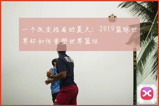 一个改变格局的夏天:2019篮球世界杯如何重塑世界篮坛