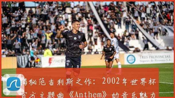 揭秘范吉利斯之作：2002年世界杯官方主题曲《Anthem》的音乐魅力