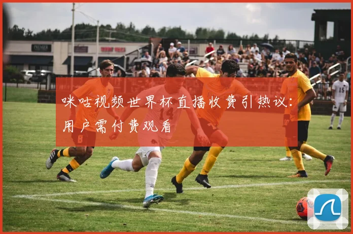 咪咕视频世界杯直播收费引热议：用户需付费观看