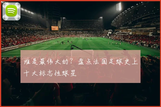 谁是最伟大的？盘点法国足球史上十大标志性球星
