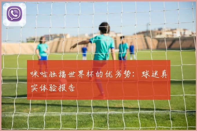 咪咕独播世界杯的优劣势：球迷真实体验报告
