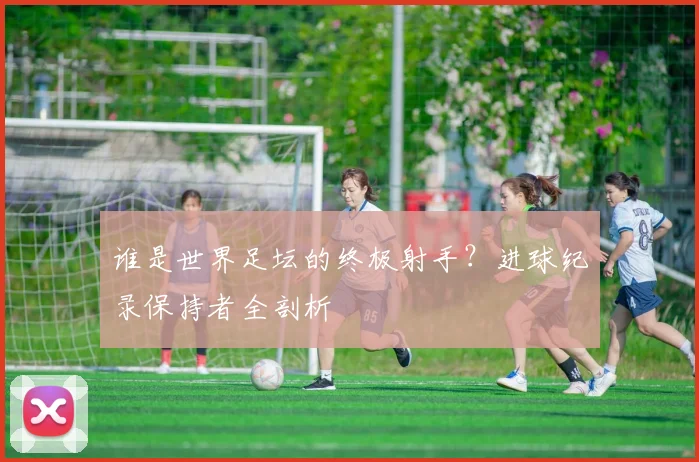 谁是世界足坛的终极射手？进球纪录保持者全剖析