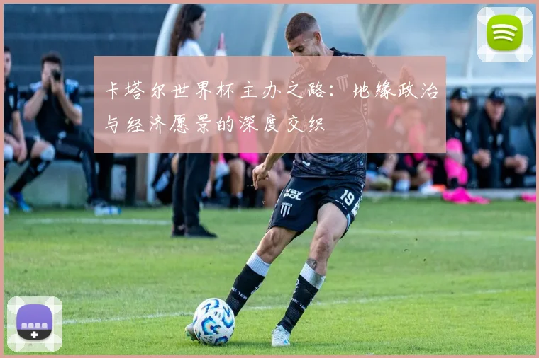 卡塔尔世界杯主办之路：地缘政治与经济愿景的深度交织
