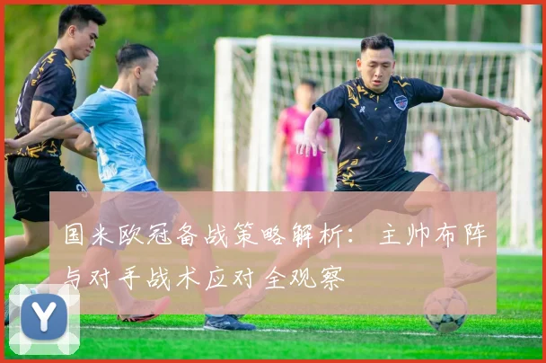 国米欧冠备战策略解析：主帅布阵与对手战术应对全观察