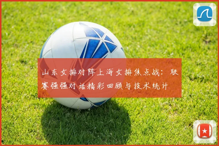 山东女排对阵上海女排焦点战：联赛强强对话精彩回顾与技术统计