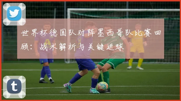 世界杯德国队对阵墨西哥队比赛回顾：战术解析与关键进球