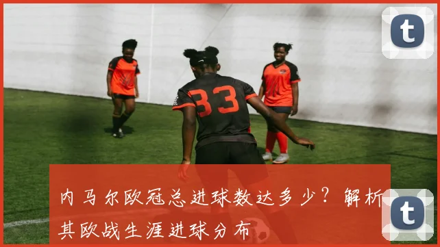内马尔欧冠总进球数达多少？解析其欧战生涯进球分布