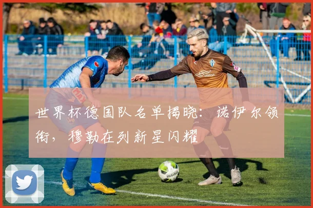 世界杯德国队名单揭晓：诺伊尔领衔，穆勒在列新星闪耀