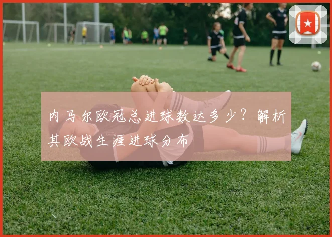 内马尔欧冠总进球数达多少？解析其欧战生涯进球分布