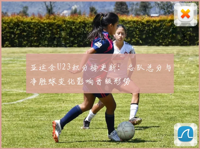 亚运会U23积分榜更新：各队总分与净胜球变化影响晋级形势
