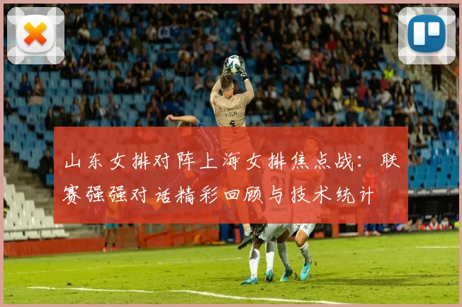 山东女排对阵上海女排焦点战：联赛强强对话精彩回顾与技术统计