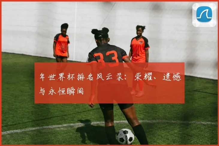 年世界杯排名风云录：荣耀、遗憾与永恒瞬间