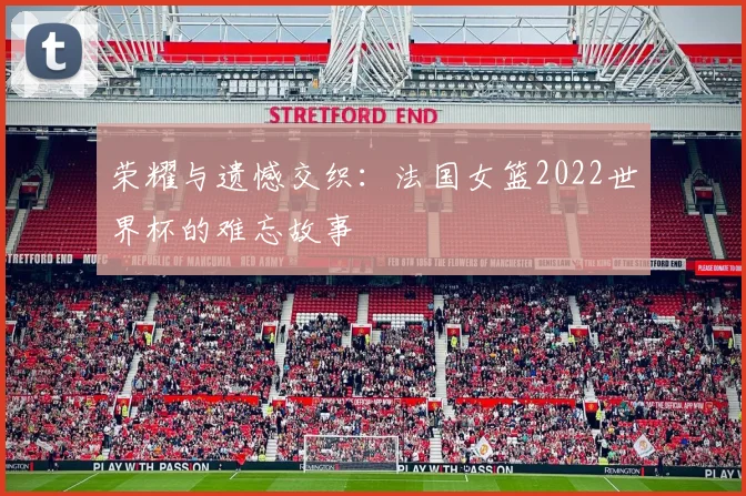 荣耀与遗憾交织：法国女篮2022世界杯的难忘故事